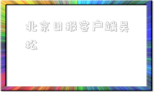 北京日报客户端吴松北京日报电子版在线观看